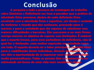 A pesquisa e todo o processo de montagem do trabalho
sobre Ginástica e Deficiência nos leva a perceber que a prática de
atividade física promove, dentro de cada deficiente físico
envolvido com a atividade física e esportiva, um desejo e vontade
de melhorar o mundo que eles conhecem, provando para si
mesmos e para a sociedade que são capazes de solucionar suas
maiores dificuldades e barreiras. Eles passaram a ser mais firmes
consigo mesmos no objetivo de superar suas limitações. É notável
que o esporte trouxe, para esses portadores de deficiência, seja lá
qual for a limitação, uma melhor expressão na sociedade como
um todo. O esporte deveria ser o fator principal, o caminho ideal
para a reabilitação destes indivíduos. Através do esporte é que
eles têm a oportunidade de se expressar num meio social ainda
muito preconceituoso. Todas as pessoas têm um potencial a ser
estimulado em busca de uma vida mais saudável e digna.
 