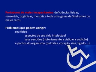 Portadores de males incapacitantes: deficiências físicas,
sensoriais, orgânicas, mentais e toda uma gama de Síndromes ou
males raros.

Problemas que podem atingir:
      seu físico
              aspectos de sua vida intelectual
              seus sentidos (notoriamente a visão e a audição)
      e pontos do organismo (pulmões, coração, rins, fígado ...)
 