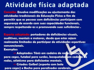 Conceito: Envolve modificações ou ajustamento das
atividades tradicionais da Educação Física a fim de
permitir que as pessoas com deficiências participem com
segurança de acordo com suas capacidades funcionais,
sempre respeitando-as e promovendo suas suficiências .

Esporte adaptado: portadores de deficiências visuais,
auditivas, mentais e motoras, desde que estes sejam
realmente limitados de participar de atividades esportivas
convencionais.
Exemplos:
       -> Adaptados: Tênis em cadeira de rodas, natação
para cegos, futebol para surdos, basquetebol em cadeira de
rodas, atletismo para deficientes mentais.
       -> Criados: Golbol (esporte com bola
 para cegos) e Bocha para paralisados cerebrais.
 