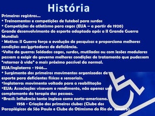 Primeiros registros...
 Treinamentos e competições de futebol para surdos
 Competições de atletismo para cegos (EUA – a partir de 1920)
Grande desenvolvimento do esporte adaptado após a II Grande Guerra
Mundial:
• Motivo: II Guerra força a evolução de pesquisas e proporciona melhores
condições aos portadores de deficiência.
•Volta da guerra: Soldados cegos, surdos, mutilados ou com lesões medulares
passam a exigir do governo melhores condições de tratamento que pudessem
“retornar à vida” o mais próximo possível da normal.
EUA/Inglaterra - 1946...
 Surgimento dos primeiros movimentos organizados de
esporte para deficientes físicos e sensoriais.
Inglaterra: movimento voltado para a reabilitação
EUA: Associações visavam o rendimento, não apenas um
complemento da terapia das pessoas.
Brasil: Influência tanto inglesa como norte-americana.
         1958 - Criação dos primeiros clubes (Clube dos
Paraplégicos de São Paulo e Clube do Otimismo do Rio de Janeiro)
 
