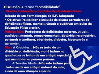 Discussão -> termo “acessibilidade”
 Direitos à educação e à prática de atividades físicas.
Década de 50: Formalização da E.F. Adaptada
 Objetivo: Possibilitar a inclusão de alunos portadores de
deficiências físicas, mentais, visuais e auditivas em aulas de
Educação Física escolar.
Público Alvo: Portadores de deficiências motoras, visuais,
auditivas, mentais, comportamentais, distúrbios respiratórios,
posturais e cardíacos, obesidade, diabetes, hipertensão e
gestantes.
Obs.: A Gravidez... Não se trata de um
distúrbio ou deficiência, mas é incluso no
quadro por se tratar de um estágio especial
que nem todas as pessoas passam.
      A Terceira idade...Não esta inclusa por
 tratar-se de um estágio natural da vida,
e não de uma situação especial.
 