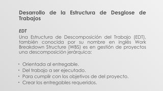 Desarrollo de la Estructura de Desglose de
Trabajos
EDT
Una Estructura de Descomposición del Trabajo (EDT),
también conocida por su nombre en inglés Work
Breakdown Structure (WBS) es en gestión de proyectos
una descomposición jerárquica:
• Orientada al entregable.
• Del trabajo a ser ejecutado.
• Para cumplir con los objetivos de del proyecto.
• Crear los entregables requeridos.
 