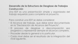 Desarrollo de la Estructura de Desglose de Trabajos
Construcción
Una EDT es una presentación simple y organizada del
trabajo requerido para completar el proyecto.
Para construir una EDT se debe considerar:
• El Alcance del trabajo, que debe estar documentado
en la "Declaración de Alcance del Proyecto".
• El proceso de desglose o descomposición sea
progresivo y representar siempre el alcance completo.
• Proceder desde lo general a lo particular.
• Cada nivel debe ser el resultado de la integración del
nivel siguiente.
 