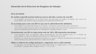 Desarrollo de la Estructura de Desglose de Trabajos
Nivel de Detalle
No existen especificaciones teóricas acerca del alto o ancho de una EDT.
• En la gestión de proyectos no se trata tanto de enfocarse en realizar el trabajo, sino como de
monitorizarlo, de tal forma que se aseguren los resultados planificados.
Se aconseja para crear una EDT es que sea lo suficientemente detallada.
• Para asignar una parte del trabajo a un tercero, y pueda ser supervisado adecuadamente.
• Una buena medida práctica de la profundidad que debe alcanzar la EDT es preguntarse si el nivel al
que se ha llegado permite definir con claridad las variables tiempo y costo.
Generalmente una EDT no debe tener más de 100 o 200 elementos terminales.
• Si se requieren más, se deberían utilizar sub-proyectos. Una EDT debería tener 3 o 4 niveles de
profundidad, y cada nivel debería tener entre 5 y 9 elementos de ancho.
• Teniendo un tiempo fijo para planear el proyecto, a mayor cantidad de elementos terminales, habrá
menor tiempo para prestar atención a cada uno de ellos.
Utiliza un sistema de código jerárquico, asignando uno a cada entrada.
• Por ejemplo, una entrada del nivel más alto puede tener un código como 1, 2 ó 3, y las entradas bajo
la entrada 1 pueden tener códigos como 1.1, 1.2, 1.3, etc.
 