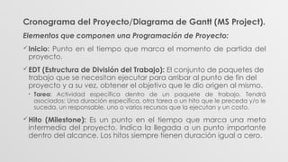 Cronograma del Proyecto/Diagrama de Gantt (MS Project).
Elementos que componen una Programación de Proyecto:
Inicio: Punto en el tiempo que marca el momento de partida del
proyecto.
EDT (Estructura de División del Trabajo): El conjunto de paquetes de
trabajo que se necesitan ejecutar para arribar al punto de fin del
proyecto y a su vez, obtener el objetivo que le dio origen al mismo.
• Tarea: Actividad específica dentro de un paquete de trabajo. Tendrá
asociados: Una duración específica, otra tarea o un hito que le preceda y/o le
suceda, un responsable, uno o varios recursos que la ejecutan y un costo.
Hito (Milestone): Es un punto en el tiempo que marca una meta
intermedia del proyecto. Indica la llegada a un punto importante
dentro del alcance. Los hitos siempre tienen duración igual a cero.
 