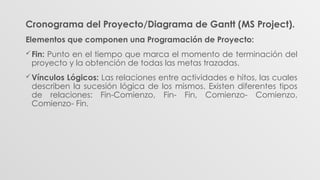 Cronograma del Proyecto/Diagrama de Gantt (MS Project).
Elementos que componen una Programación de Proyecto:
Fin: Punto en el tiempo que marca el momento de terminación del
proyecto y la obtención de todas las metas trazadas.
Vínculos Lógicos: Las relaciones entre actividades e hitos, las cuales
describen la sucesión lógica de los mismos. Existen diferentes tipos
de relaciones: Fin-Comienzo, Fin- Fin, Comienzo- Comienzo,
Comienzo- Fin.
 