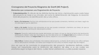Cronograma del Proyecto/Diagrama de Gantt (MS Project).
Elementos que componen una Programación de Proyecto:
 Calendarización: El cálculo de las distintas fechas de inicio y terminación para cada tarea
del proyecto en base a sus vínculos, así como la determinación de holguras, la duración
total del proyecto y la identificación de su ruta crítica.
• Inicio y Fin temprano: Fechas más anticipadas en las que puede comenzar y terminar una tarea, según los
vínculos lógicos que la delimitan.
• Inicio y Fin tardío: Fechas más retrasadas en las que puede comenzar y terminar una tarea, sin que se
afecte la fecha de terminación del proyecto entero.
• Holguras: Duración adicional que puede demorarse una tarea, sin que se afecte la fecha de terminación
del proyecto. Existen varios tipo de holguras, las más relevantes son: la holgura total de la cadena a la que
corresponde la tarea y la holgura libre de la misma, respecto a sus sucesoras inmediatas.
• Ruta Crítica: Cadena de actividades más extensa del proyecto. La fecha de fin de la ruta crítica siempre
será la del proyecto también. Las tareas que integran la ruta crítica no tienen ningún tipo de holgura.
Una vez que se ha concluido la programación del proyecto, tendremos definido cuáles
tareas son importantes para la obtención del objetivo; de ellas, a su vez cuáles son
prioritarias según la lógica del mismo, cuáles tienen preferencia y cuáles pueden esperar.
 