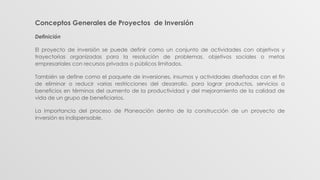 Conceptos Generales de Proyectos de Inversión
Definición
El proyecto de inversión se puede definir como un conjunto de actividades con objetivos y
trayectorias organizadas para la resolución de problemas, objetivos sociales o metas
empresariales con recursos privados o públicos limitados.
También se define como el paquete de inversiones, insumos y actividades diseñadas con el fin
de eliminar o reducir varias restricciones del desarrollo, para lograr productos, servicios o
beneficios en términos del aumento de la productividad y del mejoramiento de la calidad de
vida de un grupo de beneficiarios.
La importancia del proceso de Planeación dentro de la construcción de un proyecto de
inversión es indispensable.
 