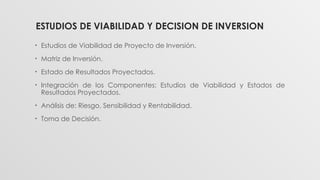 ESTUDIOS DE VIABILIDAD Y DECISION DE INVERSION
• Estudios de Viabilidad de Proyecto de Inversión.
• Matriz de Inversión.
• Estado de Resultados Proyectados.
• Integración de los Componentes: Estudios de Viabilidad y Estados de
Resultados Proyectados.
• Análisis de: Riesgo, Sensibilidad y Rentabilidad.
• Toma de Decisión.
 