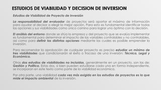 ESTUDIOS DE VIABILIDAD Y DECISION DE INVERSION
Estudios de Viabilidad de Proyecto de Inversión
La responsabilidad del evaluador de proyectos será aportar el máximo de información
para ayudar al decisor a elegir la mejor opción. Para esto es fundamental identificar todas
las opciones y sus viabilidades como único camino para lograr uno óptimo con la decisión.
El análisis del entorno donde se sitúa la empresa y del proyecto que se evalúa implementar
es fundamental para determinar el impacto de las variables controlables y no controlables,
así como para definir las distintas opciones mediante las cuales es posible emprender la
inversión.
Para recomendar la aprobación de cualquier proyecto es preciso estudiar un mínimo de
tres viabilidades que condicionarán el éxito o fracaso de una inversión: Técnica, Legal y
Económica.
Otras dos estudios de viabilidades no incluidas, generalmente en un proyecto, son las de:
Gestión y Política. Estas dos, si bien pueden estudiarse cada una en forma independiente,
se incorporan en este texto como parte de la viabilidad económica.
Por otra parte, una viabilidad cada vez más exigida en los estudios de proyectos es la que
mide el impacto ambiental de la inversión.
ESTUDIOS DE VIABILIDAD Y DECISION DE INVERSION
 