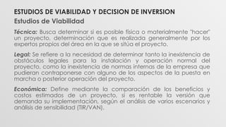 Estudios de Viabilidad
Técnica: Busca determinar si es posible física o materialmente "hacer"
un proyecto, determinación que es realizada generalmente por los
expertos propios del área en la que se sitúa el proyecto.
Legal: Se refiere a la necesidad de determinar tanto la inexistencia de
obstáculos legales para la instalación y operación normal del
proyecto, como la inexistencia de normas internas de la empresa que
pudieran contraponerse con alguno de los aspectos de la puesta en
marcha o posterior operación del proyecto.
Económica: Define mediante la comparación de los beneficios y
costos estimados de un proyecto, si es rentable la versión que
demanda su implementación, según el análisis de varios escenarios y
análisis de sensibilidad (TIR/VAN).
ESTUDIOS DE VIABILIDAD Y DECISION DE INVERSION
 