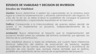 Estudios de Viabilidad
Gestión: Busca determinar si existen las capacidades en la empresa para
lograr la correcta implementación y eficiente administración del negocio. En
caso de no ser así, se debe evaluar la posibilidad de conseguir el personal
con las habilidades y capacidades requeridas en el mercado.
Política: Corresponde a la intencionalidad, de quienes deben decidir, de
querer o no implementar un proyecto, independientemente de su
rentabilidad.
Ambiental: Busca determinar el impacto que la implementación del
proyecto tendría sobre las variables del entorno ambiental, por ejemplo, los
efectos de la contaminación.
Esta viabilidad abarca a todas las anteriores, por cuanto tiene inferencias
técnicas (selección del sistema de evacuación de residuos), legales
(cumplimiento de las normas sobre impacto ambiental) y económicas (la
elección de una opción que, aunque menos rentable que la óptima,
posibilite el cumplimiento de las normas de aceptabilidad del proyecto.
ESTUDIOS DE VIABILIDAD Y DECISION DE INVERSION
 
