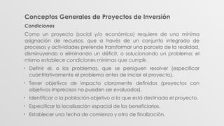 Conceptos Generales de Proyectos de Inversión
Condiciones
Como un proyecto (social y/o económico) requiere de una mínima
asignación de recursos, que a través de un conjunto integrado de
procesos y actividades pretende transformar una parcela de la realidad,
disminuyendo o eliminando un déficit, o solucionando un problema; el
mismo establece condiciones mínimas que cumplir.
• Definir el, o los problemas, que se persiguen resolver (especificar
cuantitativamente el problema antes de iniciar el proyecto).
• Tener objetivos de impacto claramente definidos (proyectos con
objetivos imprecisos no pueden ser evaluados).
• Identificar a la población objetivo a la que está destinada el proyecto.
• Especificar la localización espacial de los beneficiarios.
• Establecer una fecha de comienzo y otra de finalización.
 