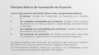 Principios Básicos de Formulación de Proyectos
Como todo proceso decisional, tiene cuatro componentes básicos:
1. El decisor. Pueden ser inversionista (s), financista (s) o analista
(s).
2. Las variables controlables por el decisor. Pueden hacer variar el
resultado de un mismo proyecto, dependiendo de quién tome
la decisión.
3. Las variables no controlables por el decisor. También influyen en
el resultado del proyecto.
4. Las opciones de proyectos. Se deben evaluar para solucionar
un problema o aprovechar una oportunidad de negocios.
La responsabilidad del evaluador de proyectos será aportar el máximo
de información para ayudar al decisor a elegir la mejor opción.
Es fundamental identificar todas las opciones y sus viabilidades como
único camino para lograr la decisión más óptima.
 