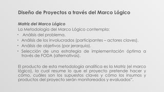 Diseño de Proyectos a través del Marco Lógico
Matriz del Marco Lógico
La Metodología del Marco Lógico contempla:
• Análisis del problema.
• Análisis de los involucrados (participantes – actores claves).
• Análisis de objetivos (por jerarquía).
• Selección de una estrategia de implementación óptima a
través de FODA (alternativas).
El producto de esta metodología analítica es la Matriz (el marco
lógico), la cual resume lo que el proyecto pretende hacer y
cómo, cuáles son los supuestos claves y cómo los insumos y
productos del proyecto serán monitoreados y evaluados”.
 