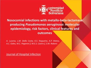 Nosocomial infections with metallo-beta-lactamase
producing Pseudomonas aeruginosa: molecular
epidemiology, risk factors, clinical features and
outcomes
A. Lucena, L.M. Dalla Costa, K.S. Nogueira, A.P. Matos,
A.C. Gales, M.C. Paganini f, M.E.S. Castro f, S.M. Raboni.
Journal of Hospital Infection
 