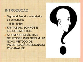 INTRODUÇÃO 
 Sigmund Freud - o fundador 
da psicanalise 
(1856-1939) 
 FANTASIAS, SONHOS E 
ESQUECIMENTOS... 
 A COMPREENSÃO DAS 
NEUROSES IMPUSERAM UM 
NOVO MÉTODO DE 
INVESTIGAÇÃO DESIGNADO 
PSICANÁLISE 
 