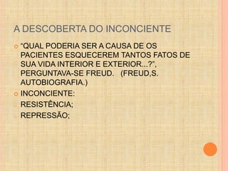 A DESCOBERTA DO INCONCIENTE 
 “QUAL PODERIA SER A CAUSA DE OS 
PACIENTES ESQUECEREM TANTOS FATOS DE 
SUA VIDA INTERIOR E EXTERIOR...?”, 
PERGUNTAVA-SE FREUD. (FREUD,S. 
AUTOBIOGRAFIA.) 
 INCONCIENTE: 
o RESISTÊNCIA; 
o REPRESSÃO; 
 