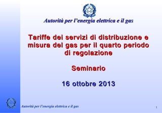  

Autorità per l’energia elettrica e il gas

 

Tariffe dei servizi di distribuzione e
misura del gas per il quarto periodo
di regolazione
Seminario
16 ottobre 2013

Autorità per l’energia elettrica e il gas 

1

 