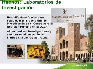 Hechos: Laboratorios de
Investigación
Herbalife donó fondos para
establecer una laboratorio de
investigación en el Centro para la
Nutrición Humana en la UCLA.
Allí se realizan investigaciones y
avances en el campo de las
hierbas y la ciencia nutricional.

 