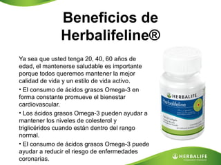 Beneficios de
Herbalifeline®
Ya sea que usted tenga 20, 40, 60 años de
edad, el mantenerse saludable es importante
porque todos queremos mantener la mejor
calidad de vida y un estilo de vida activo.
• El consumo de ácidos grasos Omega-3 en
forma constante promueve el bienestar
cardiovascular.
• Los ácidos grasos Omega-3 pueden ayudar a
mantener los niveles de colesterol y
triglicéridos cuando están dentro del rango
normal.
• El consumo de ácidos grasos Omega-3 puede
ayudar a reducir el riesgo de enfermedades
coronarias.

 