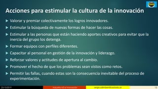 23/10/2019 Industria 4.0 e innovación 15sergio.salimbeni@usal.edu.ar
Acciones para estimular la cultura de la innovación
 Valorar y premiar colectivamente los logros innovadores.
 Estimular la búsqueda de nuevas formas de hacer las cosas.
 Estimular a las personas que están haciendo aportes creativos para evitar que la
inercia del grupo los detenga.
 Formar equipos con perfiles diferentes.
 Capacitar al personal en gestión de la innovación y liderazgo.
 Reforzar valores y actitudes de apertura al cambio.
 Promover el hecho de que los problemas sean vistos como retos.
 Permitir las fallas, cuando estas son la consecuencia inevitable del proceso de
experimentación.
 