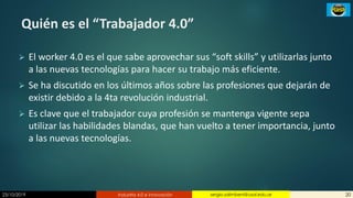 23/10/2019 Industria 4.0 e innovación 20sergio.salimbeni@usal.edu.ar
Quién es el “Trabajador 4.0”
➢ El worker 4.0 es el que sabe aprovechar sus “soft skills” y utilizarlas junto
a las nuevas tecnologías para hacer su trabajo más eficiente.
➢ Se ha discutido en los últimos años sobre las profesiones que dejarán de
existir debido a la 4ta revolución industrial.
➢ Es clave que el trabajador cuya profesión se mantenga vigente sepa
utilizar las habilidades blandas, que han vuelto a tener importancia, junto
a las nuevas tecnologías.
 