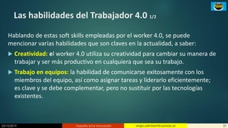 23/10/2019 Industria 4.0 e innovación 21sergio.salimbeni@usal.edu.ar
Las habilidades del Trabajador 4.0 1/2
Hablando de estas soft skills empleadas por el worker 4.0, se puede
mencionar varias habilidades que son claves en la actualidad, a saber:
 Creatividad: el worker 4.0 utiliza su creatividad para cambiar su manera de
trabajar y ser más productivo en cualquiera que sea su trabajo.
 Trabajo en equipos: la habilidad de comunicarse exitosamente con los
miembros del equipo, así como asignar tareas y liderarlo eficientemente;
es clave y se debe complementar, pero no sustituir por las tecnologías
existentes.
 
