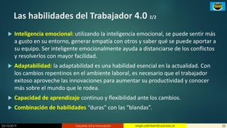 23/10/2019 Industria 4.0 e innovación 22sergio.salimbeni@usal.edu.ar
Las habilidades del Trabajador 4.0 2/2
 Inteligencia emocional: utilizando la inteligencia emocional, se puede sentir más
a gusto en su entorno, generar empatía con otros y saber qué se puede aportar a
su equipo. Ser inteligente emocionalmente ayuda a distanciarse de los conflictos
y resolverlos con mayor facilidad.
 Adaptabilidad: la adaptabilidad es una habilidad esencial en la actualidad. Con
los cambios repentinos en el ambiente laboral, es necesario que el trabajador
exitoso aproveche las innovaciones para aumentar su productividad y conocer
más sobre el mundo que le rodea.
 Capacidad de aprendizaje continuo y flexibilidad ante los cambios.
 Combinación de habilidades “duras” con las “blandas”.
 