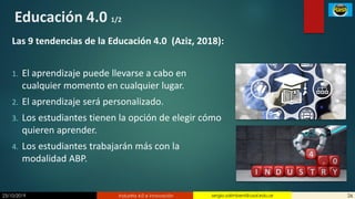 23/10/2019 Industria 4.0 e innovación 26sergio.salimbeni@usal.edu.ar
Educación 4.0 1/2
Las 9 tendencias de la Educación 4.0 (Aziz, 2018):
1. El aprendizaje puede llevarse a cabo en
cualquier momento en cualquier lugar.
2. El aprendizaje será personalizado.
3. Los estudiantes tienen la opción de elegir cómo
quieren aprender.
4. Los estudiantes trabajarán más con la
modalidad ABP.
 
