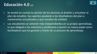 23/10/2019 Industria 4.0 e innovación 28sergio.salimbeni@usal.edu.ar
Educación 4.0 2/2
8. Se tendrá en cuenta la opinión de los alumnos al diseñar y actualizar el
plan de estudios. Sus aportes ayudarán a los diseñadores del plan a
mantenerlos actualizados y que resulten de utilidad.
9. Los estudiantes se volverán más independientes en su propio aprendizaje,
lo que obligará a los maestros y profesores a asumir un nuevo papel como
facilitadores que los guiarán a través de su proceso de aprendizaje.
 