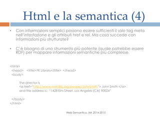 Html e la semantica (4)
Web Semantico, AA 2014-2015
• Con informazioni semplici possono essere sufficienti il solo tag meta
nell’intestazione e gli attributi href e rel. Ma cosa succede con
informazioni più strutturate?
• C’è bisogno di uno strumento più potente (quale potrebbe essere
RDF) per mappare informazioni semantiche più complesse.
<html>
<head> <title> FK Library</title> </head>
<body>
The director is
<a href=“http://www.worldlib.org/people/JohnSmith”> John Smith </a>
and the address is: “1428 Elm Street, Los Angeles (CA) 90024”
</body>
</html>
 