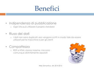 Benefici
Web Semantico, AA 2014-2015
• Indipendenza di pubblicazione
o Ogni sito può utilizzare il proprio standard
• Riuso dei dati
o I dati non sono duplicati, essi vengono scritti in modo tale da essere
utilizzati per le macchine e per gli utenti
• Compattezza
o RDF e HTML stanno insieme, ma sono
comunque distintamente separati
 