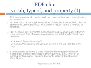 RDFa lite:
vocab, typeof, and property (1)
Web Semantico, AA 2014-2015
 Tipicamente quando parliamo di una cosa, noi usiamo un particolare
vocabolario.
 Ad esempio, se noi vogliamo parlare di Persone, il vocabilario che noi
dovremmo usare specifica l’uso di termini quali: nome e numero di
telefono.
 RDFa, come RDF, permette il caricamento di «Vocabolari» di termini
ai quali si può fare riferimento per essere certi del significato di ogni
termine.
<p vocab="http://schema.org/">
My name is Manu Sporny and you can give me a ring via 1-800-555-0199.
</p>
 Il vocabolario schema è stato rilasciato dei maggiori motori di
ricerca per parlare delle cose comuni sul web, di cui i motori di
ricerca si interessano: persone (Person), luoghi (Place), eventi
(Event), ecc..
 