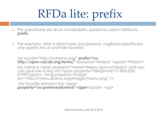 RFDa lite: prefix
Web Semantico, AA 2014-2015
 Per specificare più di un vocabolario, possiamo usare l’attributo
prefix.
 Per esempio, oltre a descrivere una persona, vogliamo specificare
che questo ha un animale favorito:
<p vocab="http://schema.org/" prefix="ov:
http://open.vocab.org/terms/" resource="#manu" typeof="Person">
My name is <span property="name">Manu Sporny</span> and you
can give me a ring via <span property="telephone">1-800-555-
0199</span>. <img property="image"
src="http://manu.sporny.org/images/manu.png" />
My favorite animal is the <span
property="ov:preferredAnimal">Liger</span>. </p>
 