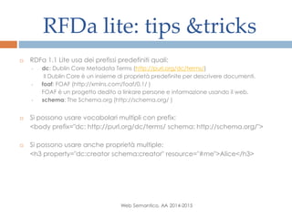 RFDa lite: tips &tricks
Web Semantico, AA 2014-2015
 RDFa 1.1 Lite usa dei prefissi predefiniti quali:
• dc: Dublin Core Metadata Terms (http://purl.org/dc/terms/)
Il Dublin Core è un insieme di proprietà predefinite per descrivere documenti.
• foaf: FOAF (http://xmlns.com/foaf/0.1/ )
FOAF è un progetto dedito a linkare persone e informazione usando il web.
• schema: The Schema.org (http://schema.org/ )
 Si possono usare vocabolari multipli con prefix:
<body prefix="dc: http://purl.org/dc/terms/ schema: http://schema.org/">
 Si possono usare anche proprietà multiple:
<h3 property="dc:creator schema:creator" resource="#me">Alice</h3>
 