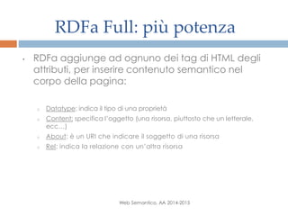 RDFa Full: più potenza
Web Semantico, AA 2014-2015
• RDFa aggiunge ad ognuno dei tag di HTML degli
attributi, per inserire contenuto semantico nel
corpo della pagina:
o Datatype: indica il tipo di una proprietà
o Content: specifica l’oggetto (una risorsa, piuttosto che un letterale,
ecc…)
o About: è un URI che indicare il soggetto di una risorsa
o Rel: indica la relazione con un’altra risorsa
 