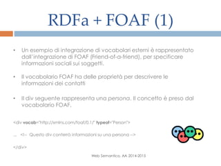 RDFa + FOAF (1)
Web Semantico, AA 2014-2015
• Un esempio di integrazione di vocabolari esterni è rappresentato
dall’integrazione di FOAF (Friend-of-a-friend), per specificare
informazioni sociali sui soggetti.
• Il vocabolario FOAF ha delle proprietà per descrivere le
informazioni dei contatti
• Il div seguente rappresenta una persona. Il concetto è preso dal
vocabolario FOAF.
<div vocab="http://xmlns.com/foaf/0.1/" typeof="Person">
... <!-- Questo div conterrà informazioni su una persona -->
</div>
 