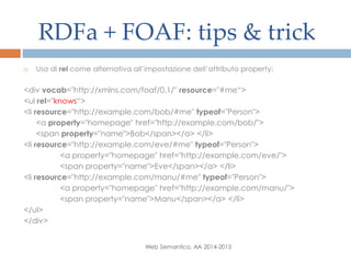 RDFa + FOAF: tips & trick
Web Semantico, AA 2014-2015
 Uso di rel come alternativa all’impostazione dell’attributo property:
<div vocab="http://xmlns.com/foaf/0.1/" resource="#me“>
<ul rel="knows“>
<li resource="http://example.com/bob/#me" typeof="Person">
<a property="homepage" href="http://example.com/bob/">
<span property="name">Bob</span></a> </li>
<li resource="http://example.com/eve/#me" typeof="Person">
<a property="homepage" href="http://example.com/eve/">
<span property="name">Eve</span></a> </li>
<li resource="http://example.com/manu/#me" typeof="Person">
<a property="homepage" href="http://example.com/manu/">
<span property="name">Manu</span></a> </li>
</ul>
</div>
 