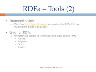 RDFa – Tools (2)
Web Semantico, AA 2014-2015
• Strumenti online
o RDFa Play (http://rdfa.info/play/) è un web editor RDFa 1.1 con
visualizzatore di dati e debugger
• Estrattori RDFa
o Permettono di estrarre la semantica RDFa dalle pagine HTML
• PyRDFa
• Swignition
• Exhibit
• Krextor
 