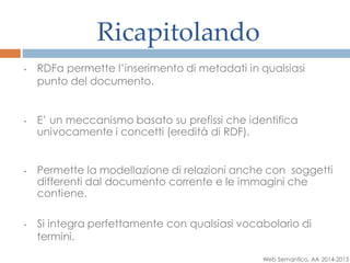 Ricapitolando
• RDFa permette l’inserimento di metadati in qualsiasi
punto del documento.
• E’ un meccanismo basato su prefissi che identifica
univocamente i concetti (eredità di RDF).
• Permette la modellazione di relazioni anche con soggetti
differenti dal documento corrente e le immagini che
contiene.
• Si integra perfettamente con qualsiasi vocabolario di
termini.
Web Semantico, AA 2014-2015
 