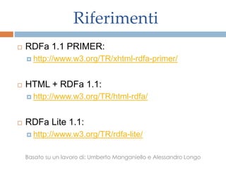 Riferimenti
 RDFa 1.1 PRIMER:
 http://www.w3.org/TR/xhtml-rdfa-primer/
 HTML + RDFa 1.1:
 http://www.w3.org/TR/html-rdfa/
 RDFa Lite 1.1:
 http://www.w3.org/TR/rdfa-lite/
Basato su un lavoro di: Umberto Manganiello e Alessandro Longo
 