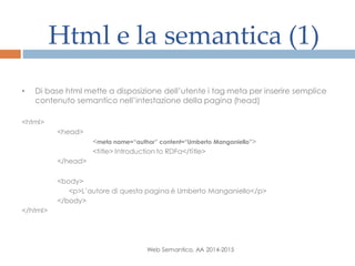 Html e la semantica (1)
Web Semantico, AA 2014-2015
• Di base html mette a disposizione dell’utente i tag meta per inserire semplice
contenuto semantico nell’intestazione della pagina (head)
<html>
<head>
<meta name=“author” content=“Umberto Manganiello”>
<title> Introduction to RDFa</title>
</head>
<body>
<p>L’autore di questa pagina è Umberto Manganiello</p>
</body>
</html>
 