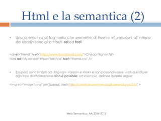 Html e la semantica (2)
Web Semantico, AA 2014-2015
• Una alternativa al tag meta che permette di inserire informazioni all’interno
del «body» sono gli attributi rel ed href
<a rel="friend" href="http://www.functravel.com/">Cheap Flights</a>
<link rel="stylesheet" type="text/css" href="theme.css" />
• Essi però sono limitati ad i tag <a>, <area> e <link> e non possono essere usati quindi per
ogni tipo di informazione. Non è possibile, ad esempio, definire quanto segue:
<img src="image1.png” rel="license" href="http://creativecommons.org/licenses/by-sa/3.0/" >
 