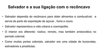 Salvador e a sua ligação com o recôncavo
• Salvador dependia do recôncavo para obter alimentos e combustível, e
servia de porto de exportação de açúcar , fumo e couro.
• Salvador representava a vida urbana e cosmopolita.
• O interior era diferente: rústico; remoto, mas também aristocrático no
período colonial.
• Como muitos portos coloniais, salvador era uma cidade de burocratas,
estivadores e prostitutas.
 