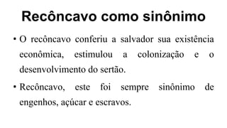 Recôncavo como sinônimo
• O recôncavo conferiu a salvador sua existência
econômica, estimulou a colonização e o
desenvolvimento do sertão.
• Recôncavo, este foi sempre sinônimo de
engenhos, açúcar e escravos.
 