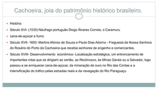 Cachoeira, joia do patrimônio histórico brasileiro.
 História:
 Século XVI- (1535) Náufrago português Diogo Álvares Correia, o Caramuru
 cana-de-açúcar e fumo
 Século XVII- 1693- Martins Afonso de Souza e Paulo Dias Adorno - Freguesia de Nossa Senhora
do Rosário do Porto da Cachoeira que recebia senhores de engenho e comerciantes.
 Século XVIII- Desenvolvimento econômico- Localização estratégica, um entroncamento de
importantes rotas que se dirigiam ao sertão, ao Recôncavo, às Minas Gerais ou a Salvador, logo
passou a se enriquecer cana-de-açúcar, da mineração de ouro no Rio das Contas e a
intensificação do tráfico pelas estradas reais e da navegação do Rio Paraguaçu
 