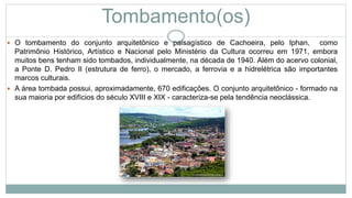 Tombamento(os)
 O tombamento do conjunto arquitetônico e paisagístico de Cachoeira, pelo Iphan, como
Patrimônio Histórico, Artístico e Nacional pelo Ministério da Cultura ocorreu em 1971, embora
muitos bens tenham sido tombados, individualmente, na década de 1940. Além do acervo colonial,
a Ponte D. Pedro II (estrutura de ferro), o mercado, a ferrovia e a hidrelétrica são importantes
marcos culturais.
 A área tombada possui, aproximadamente, 670 edificações. O conjunto arquitetônico - formado na
sua maioria por edifícios do século XVIII e XIX - caracteriza-se pela tendência neoclássica.
 