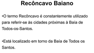 Recôncavo Baiano
•O termo Recôncavo é constantemente utilizado
para referir-se às cidades próximas à Baía de
Todos-os-Santos.
•Está localizado em torno da Baía de Todos os
Santos.
 