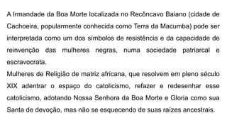 A Irmandade da Boa Morte localizada no Recôncavo Baiano (cidade de
Cachoeira, popularmente conhecida como Terra da Macumba) pode ser
interpretada como um dos símbolos de resistência e da capacidade de
reinvenção das mulheres negras, numa sociedade patriarcal e
escravocrata.
Mulheres de Religião de matriz africana, que resolvem em pleno século
XIX adentrar o espaço do catolicismo, refazer e redesenhar esse
catolicismo, adotando Nossa Senhora da Boa Morte e Gloria como sua
Santa de devoção, mas não se esquecendo de suas raízes ancestrais.
 